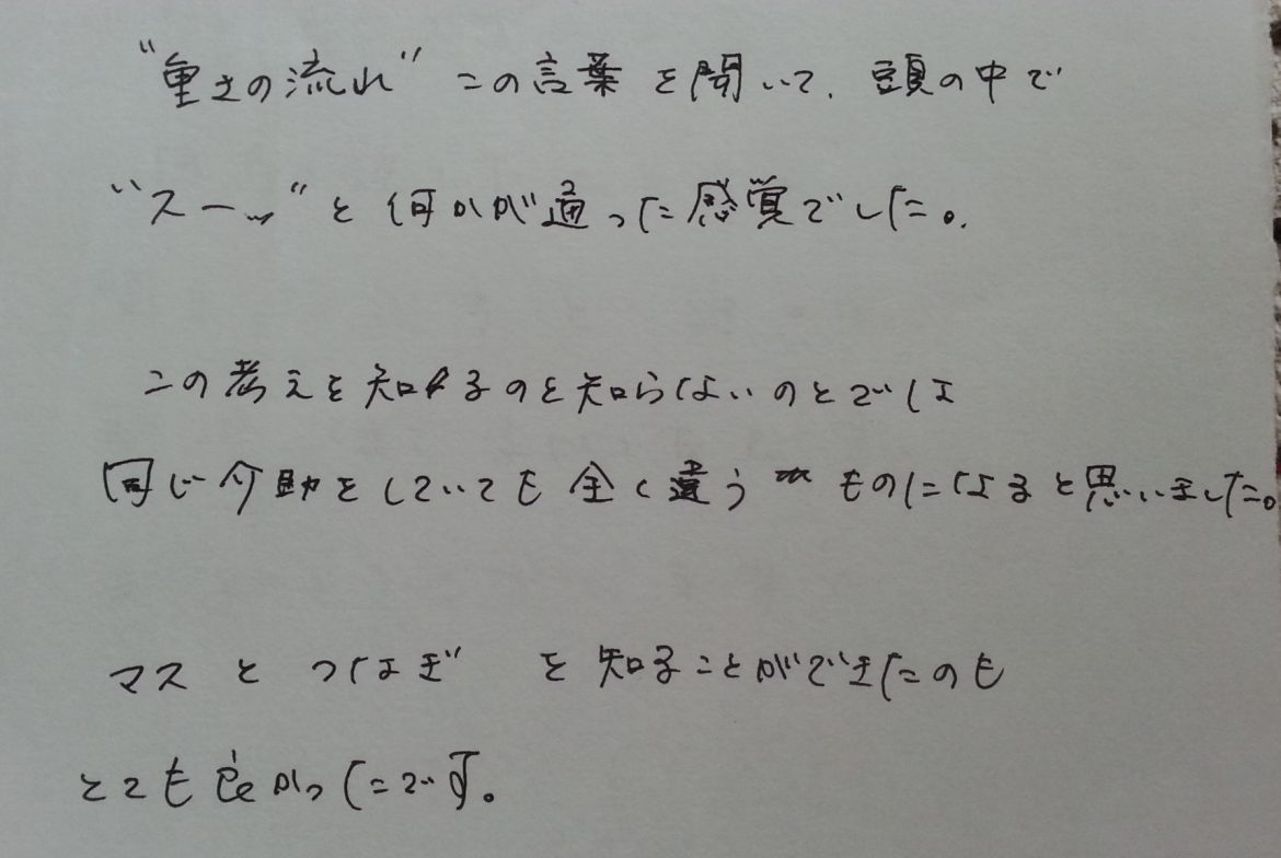 「重さの流れ」この言葉を聞いて、頭の中で「スーッ」と何かが通った感覚でした。この考えを知るのと知らないのとでは同じ介助をしていてもまったく違うものになると思いました。マスとツナギを知ることが出来たのも、とても良かったです。